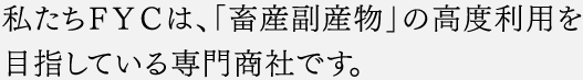 私たちＦＹＣは、「畜産副産物」の高度利用を目指している専門商社です。