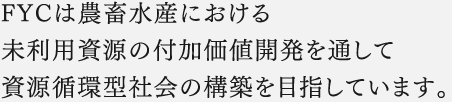 FYCは農畜水産における未利用資源の付加価値開発を通して資源循環型社会の構築を目指しています。